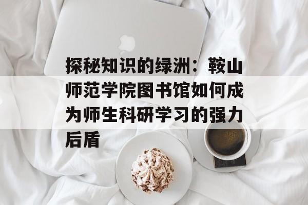 探秘知识的绿洲：鞍山师范学院图书馆如何成为师生科研学习的强力后盾-第1张图片-
