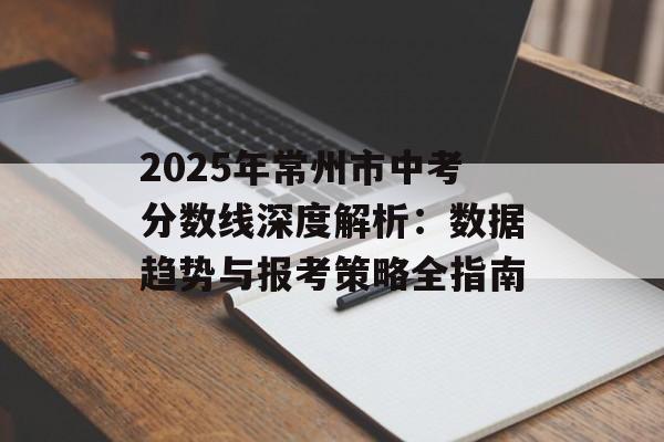 2025年常州市中考分数线深度解析：数据趋势与报考策略全指南-第1张图片-
