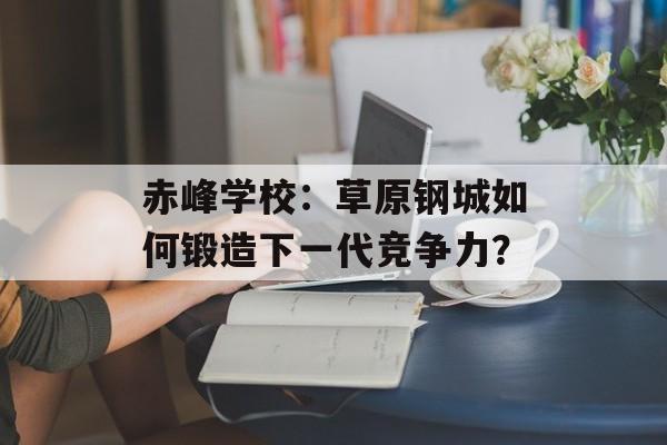 赤峰学校：草原钢城如何锻造下一代竞争力？-第1张图片-