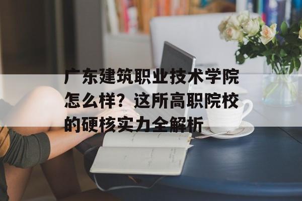广东建筑职业技术学院怎么样？这所高职院校的硬核实力全解析-第1张图片-