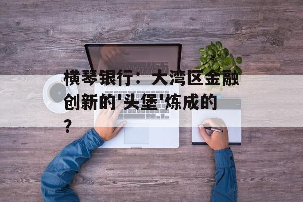 横琴银行：大湾区金融创新的'头堡'炼成的？-第1张图片-