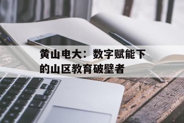黄山电大：数字赋能下的山区教育破壁者-第1张图片-