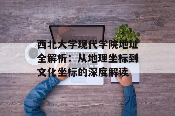 西北大学现代学院地址全解析：从地理坐标到文化坐标的深度解读-第1张图片-