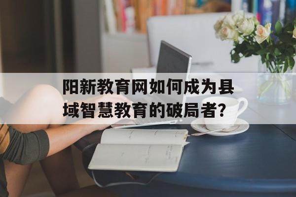 阳新教育网如何成为县域智慧教育的破局者？-第1张图片-