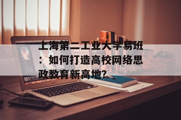 上海第二工业大学易班：如何打造高校网络思政教育新高地？-第1张图片-