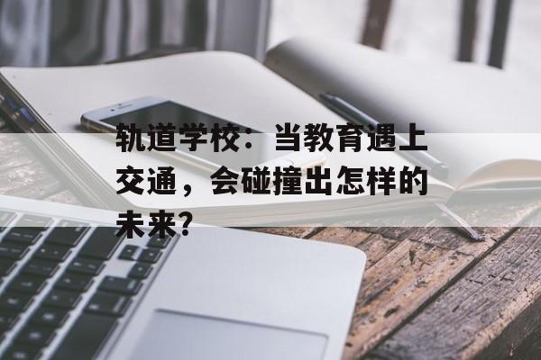轨道学校：当教育遇上交通，会碰撞出怎样的未来？-第1张图片-