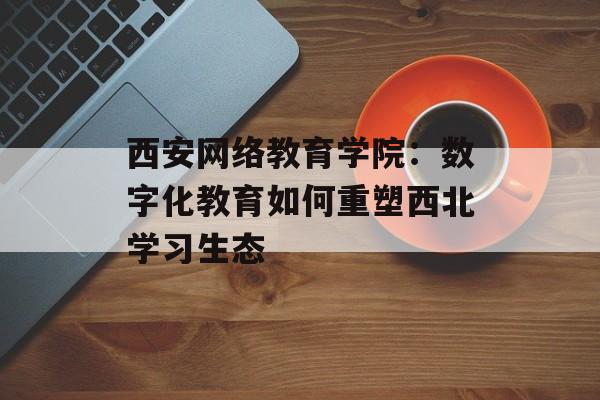 西安网络教育学院：数字化教育如何重塑西北学习生态-第1张图片-