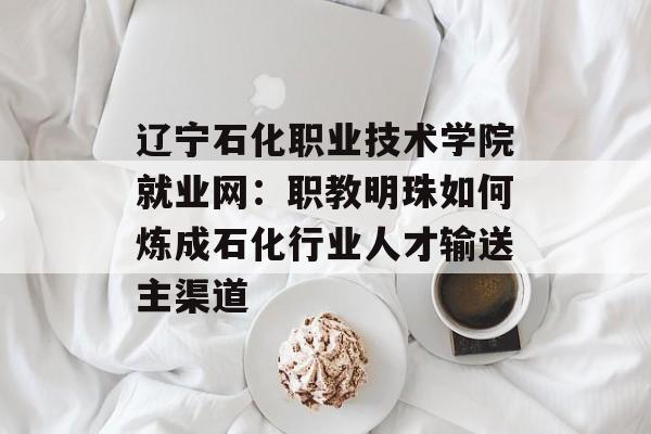 辽宁石化职业技术学院就业网：职教明珠如何炼成石化行业人才输送主渠道-第1张图片-