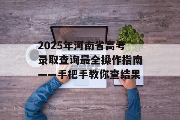 2025年河南省高考录取查询最全操作指南——手把手教你查结果-第1张图片-