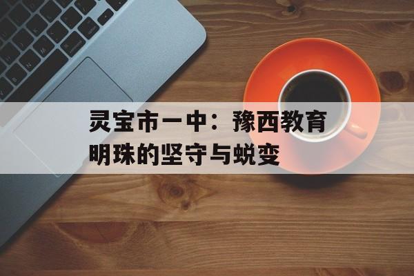 灵宝市一中：豫西教育明珠的坚守与蜕变-第1张图片-