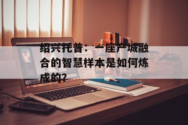 绍兴托普：一座产城融合的智慧样本是如何炼成的？-第1张图片-