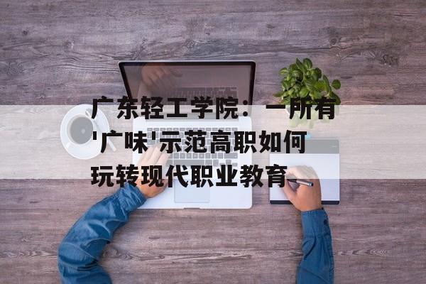 广东轻工学院：一所有'广味'示范高职如何玩转现代职业教育-第1张图片-