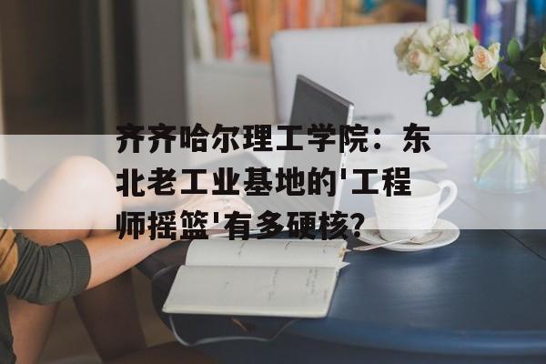 齐齐哈尔理工学院：东北老工业基地的'工程师摇篮'有多硬核？-第1张图片-