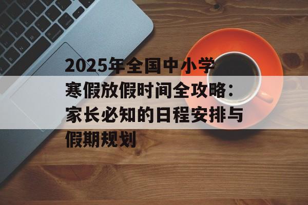 2025年全国中小学寒假放假时间全攻略：家长必知的日程安排与假期规划-第1张图片-