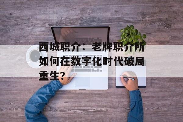西城职介：老牌职介所如何在数字化时代破局重生？-第1张图片-