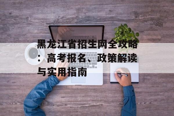 黑龙江省招生网全攻略：高考报名、政策解读与实用指南-第1张图片-
