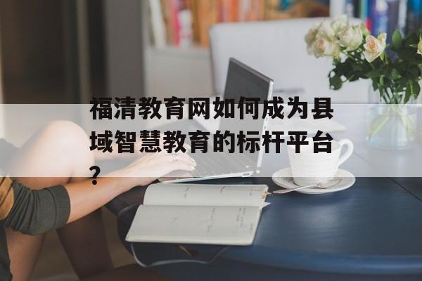 福清教育网如何成为县域智慧教育的标杆平台？-第1张图片-