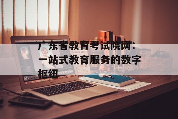 广东省教育考试院网：一站式教育服务的数字枢纽-第1张图片-