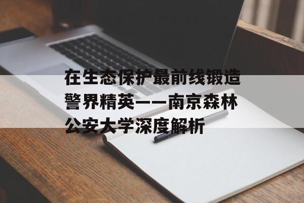 在生态保护最前线锻造警界精英——南京森林公安大学深度解析-第1张图片-