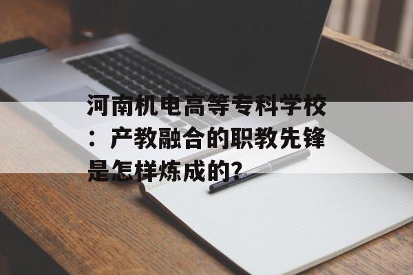 河南机电高等专科学校：产教融合的职教先锋是怎样炼成的？-第1张图片-