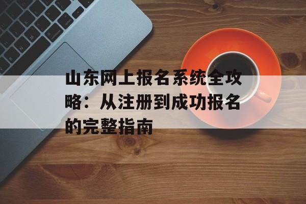 山东网上报名系统全攻略：从注册到成功报名的完整指南-第1张图片-