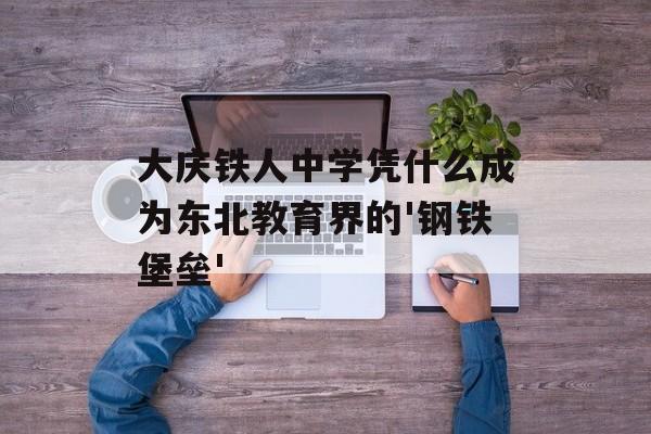 大庆铁人中学凭什么成为东北教育界的'钢铁堡垒'-第1张图片-