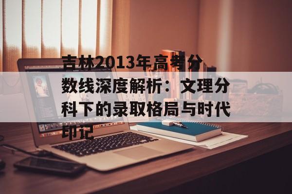 吉林2013年高考分数线深度解析：文理分科下的录取格局与时代印记-第1张图片-