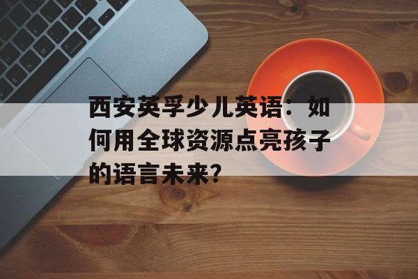 西安英孚少儿英语：如何用全球资源点亮孩子的语言未来？-第1张图片-