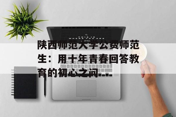 陕西师范大学公费师范生：用十年青春回答教育的初心之问-第1张图片-