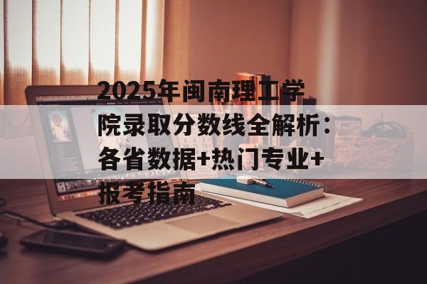 2025年闽南理工学院录取分数线全解析：各省数据+热门专业+报考指南-第1张图片-