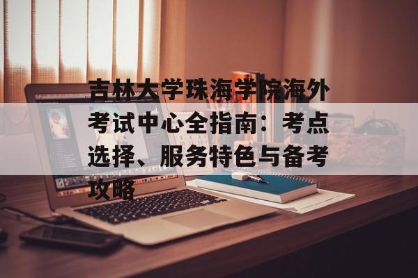 吉林大学珠海学院海外考试中心全指南：考点选择、服务特色与备考攻略-第1张图片-