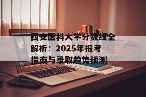 西安医科大学分数线全解析：2025年报考指南与录取趋势预测-第1张图片-