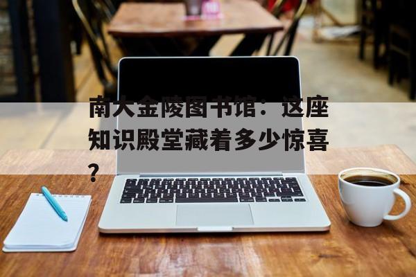 南大金陵图书馆：这座知识殿堂藏着多少惊喜？-第1张图片-