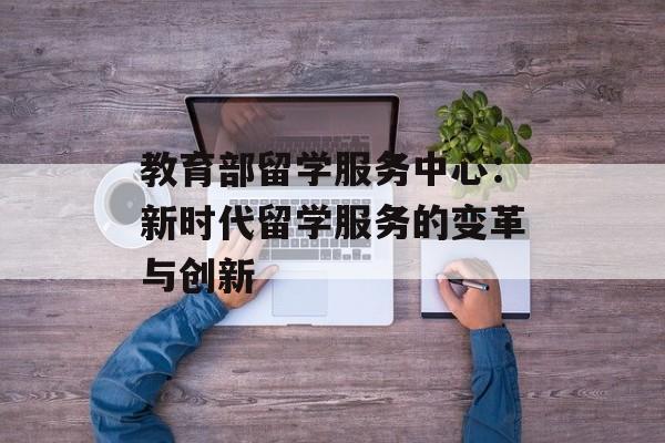 教育部留学服务中心：新时代留学服务的变革与创新-第1张图片-