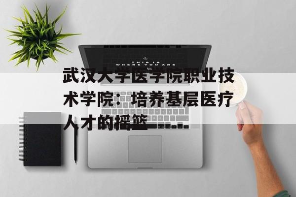 武汉大学医学院职业技术学院：培养基层医疗人才的摇篮-第1张图片-