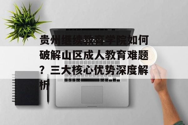 贵州继续教育学院如何破解山区成人教育难题？三大核心优势深度解析-第1张图片-