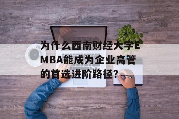 为什么西南财经大学EMBA能成为企业高管的首选进阶路径？-第1张图片-