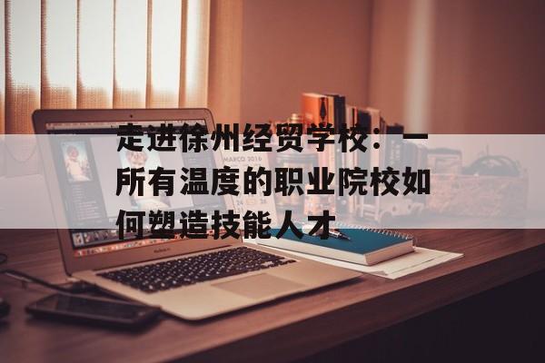 走进徐州经贸学校：一所有温度的职业院校如何塑造技能人才-第1张图片-