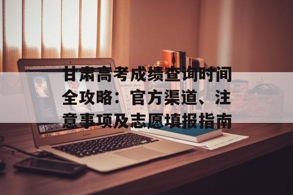 甘肃高考成绩查询时间全攻略：官方渠道、注意事项及志愿填报指南-第1张图片-