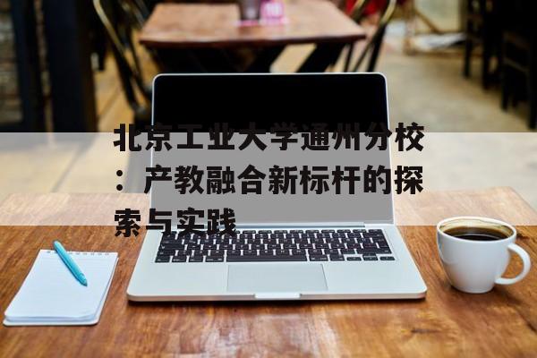 北京工业大学通州分校：产教融合新标杆的探索与实践-第1张图片-