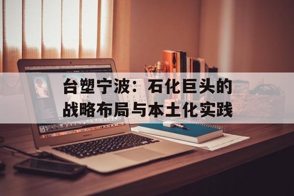台塑宁波：石化巨头的战略布局与本土化实践-第1张图片-