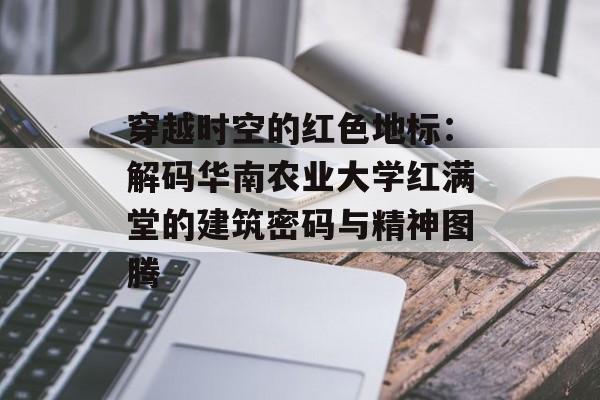 穿越时空的红色地标：解码华南农业大学红满堂的建筑密码与精神图腾-第1张图片-