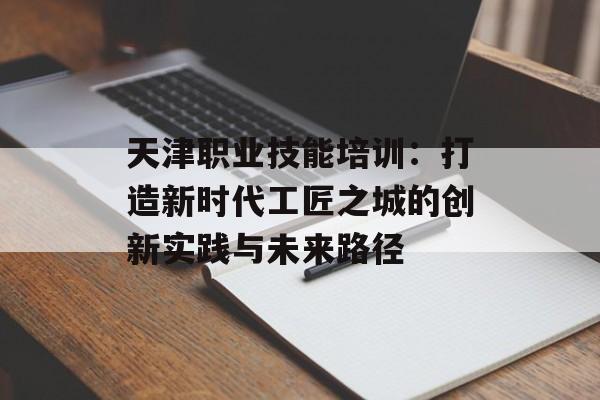 天津职业技能培训：打造新时代工匠之城的创新实践与未来路径-第1张图片-