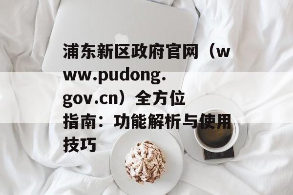 浦东新区政府官网（www.pudong.gov.cn）全方位指南：功能解析与使用技巧-第1张图片-