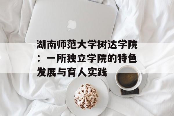 湖南师范大学树达学院：一所独立学院的特色发展与育人实践-第1张图片-