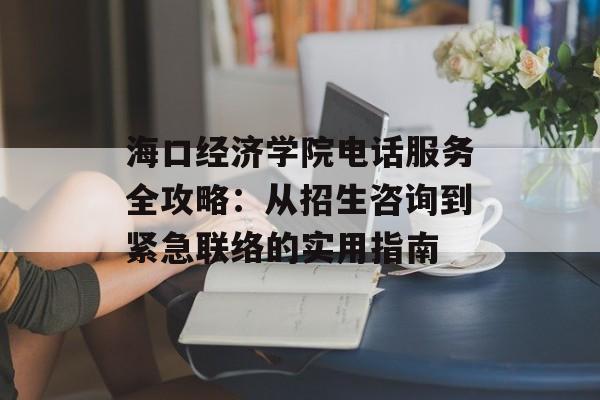 海口经济学院电话服务全攻略：从招生咨询到紧急联络的实用指南-第1张图片-