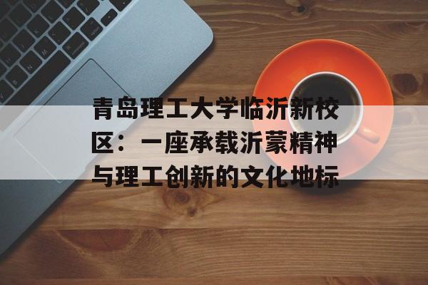 青岛理工大学临沂新校区：一座承载沂蒙精神与理工创新的文化地标-第1张图片-