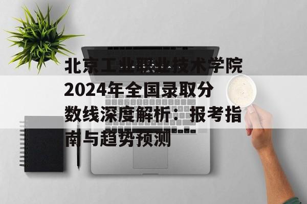 北京工业职业技术学院2024年全国录取分数线深度解析：报考指南与趋势预测-第1张图片-
