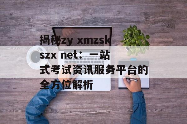 揭秘zy xmzskszx net：一站式考试资讯服务平台的全方位解析-第1张图片-