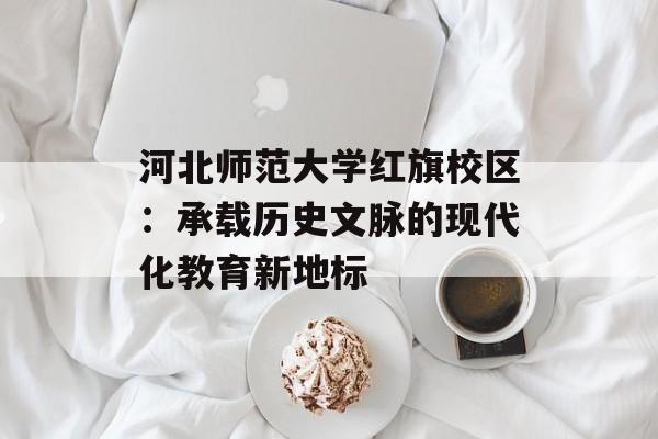 河北师范大学红旗校区：承载历史文脉的现代化教育新地标-第1张图片-